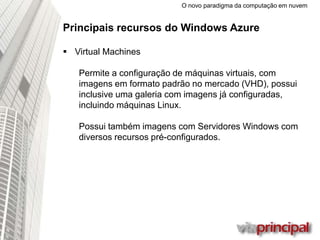 O novo paradigma da computação em nuvem
Principais recursos do Windows Azure
 Virtual Machines
Permite a configuração de máquinas virtuais, com
imagens em formato padrão no mercado (VHD), possui
inclusive uma galeria com imagens já
configuradas, incluindo máquinas Linux.
Possui também imagens com Servidores Windows com
diversos recursos pré-configurados.
 