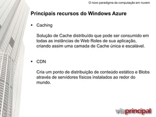O novo paradigma da computação em nuvem
Principais recursos do Windows Azure
 Caching
Solução de Cache distribuído que pode ser consumido em
todas as instâncias de Web Roles de sua
aplicação, criando assim uma camada de Cache única e
escalável.
 CDN
Cria um ponto de distribuição de conteúdo estático e Blobs
através de servidores físicos instalados ao redor do
mundo.
 