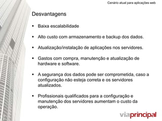 Cenário atual para aplicações web
Desvantagens
 Baixa escalabilidade
 Alto custo com armazenamento e backup dos dados.
 Atualização/instalação de aplicações nos servidores.
 Gastos com compra, manutenção e atualização de
hardware e software.
 A segurança dos dados pode ser comprometida, caso a
configuração não esteja correta e os servidores
atualizados.
 Profissionais qualificados para a configuração e
manutenção dos servidores aumentam o custo da
operação.
 