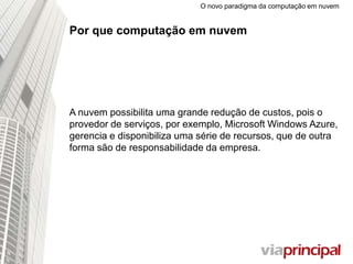 O novo paradigma da computação em nuvem
Por que computação em nuvem
A nuvem possibilita uma grande redução de custos, pois o
provedor de serviços, por exemplo, Microsoft Windows
Azure, gerencia e disponibiliza uma série de recursos, que de
outra forma são de responsabilidade da empresa.
 