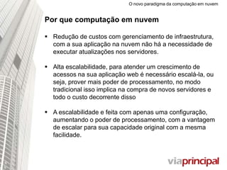 O novo paradigma da computação em nuvem
Por que computação em nuvem
 Redução de custos com gerenciamento de
infraestrutura, com a sua aplicação na nuvem não há a
necessidade de executar atualizações nos servidores.
 Alta escalabilidade, para atender um crescimento de
acessos na sua aplicação web é necessário escalá-la, ou
seja, prover mais poder de processamento, no modo
tradicional isso implica na compra de novos servidores e
todo o custo decorrente disso
 A escalabilidade e feita com apenas uma
configuração, aumentando o poder de
processamento, com a vantagem de escalar para sua
capacidade original com a mesma facilidade.
 
