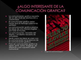  La comunicación grafica necesita
de un alto nivel de abstracción y
creatividad.
 El comunicador grafico debe
hacer que el mensaje sublime los
sentidos.
 La comunicación grafica plasma
las ideas de una manera legible
por todo el mundo.
 La comunicación, necesita del
diseño, y el diseño necesita de
soñadores.
 Sentir como las ideas se unen con
la comunicación es la esencia de
la comunicación grafica.
 Para ser comunicador grafico se
debe; sentir, soñar, imaginar, ser
diferente y por supuesto saber
comunicar.
 Imagen de visulamente.blogspot
 