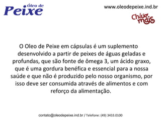 www.oleodepeixe.ind.br




    O Oleo de Peixe em cápsulas é um suplemento
   desenvolvido a partir de peixes de águas geladas e
 profundas, que são fonte de ômega 3, um ácido graxo,
  que é uma gordura benéfica e essencial para a nossa
saúde e que não é produzido pelo nosso organismo, por
  isso deve ser consumida através de alimentos e com
                 reforço da alimentação.


          contato@oleodepeixe.ind.br / Telefone: (49) 3433.0100
 