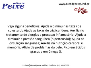 www.oleodepeixe.ind.br




 Veja alguns benefícios: Ajuda a diminuir as taxas de
  colesterol; Ajuda as taxas de triglicerídeos; Auxilia no
tratamento de alergias e processo inflamatório; Ajuda a
 diminuir a pressão sanguíneo (hipertensão); Ajuda na
   circulação sanguínea; Auxilia na nutrição cerebral e
 memória; Alívio de problemas da pele; Rico em ácidos
                  graxos e em ômega 3.


           contato@oleodepeixe.ind.br / Telefone: (49) 3433.0100
 