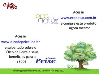 Acesse
                                                       www.econatuz.com.br
                                                       e compre este produto
                                                            agora mesmo!

        Acesse
www.oleodepeixe.ind.br
 e saiba tudo sobre o
  Óleo de Peixe e seus
    benefícios para a
          saúde!

      contato@oleodepeixe.ind.br / Telefone: (49) 3433.0100
 