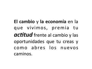 El	cambio	y	la	economía	en	la	
que	 vivimos,	 premia	 tu	
ac-tud	frente	al	cambio	y	las	
oportunidades	 que	 tu	 creas	 y	
como	 abres	 los	 nuevos	
caminos.	
 