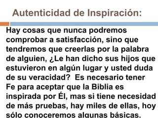 Autenticidad de Inspiración:
Hay cosas que nunca podremos
comprobar a satisfacción, sino que
tendremos que creerlas por la palabra
de alguien, ¿Le han dicho sus hijos que
estuvieron en algún lugar y usted duda
de su veracidad? Es necesario tener
Fe para aceptar que la Biblia es
inspirada por Él, mas si tiene necesidad
de más pruebas, hay miles de ellas, hoy
sólo conoceremos algunas básicas.
 