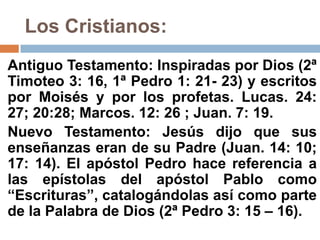 Los Cristianos:
Antiguo Testamento: Inspiradas por Dios (2ª
Timoteo 3: 16, 1ª Pedro 1: 21- 23) y escritos
por Moisés y por los profetas. Lucas. 24:
27; 20:28; Marcos. 12: 26 ; Juan. 7: 19.
Nuevo Testamento: Jesús dijo que sus
enseñanzas eran de su Padre (Juan. 14: 10;
17: 14). El apóstol Pedro hace referencia a
las epístolas del apóstol Pablo como
“Escrituras”, catalogándolas así como parte
de la Palabra de Dios (2ª Pedro 3: 15 – 16).
 