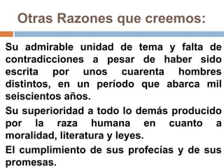 Otras Razones que creemos:

Su admirable unidad de tema y falta de
contradicciones a pesar de haber sido
escrita por unos cuarenta hombres
distintos, en un período que abarca mil
seiscientos años.
Su superioridad a todo lo demás producido
por la raza humana en cuanto a
moralidad, literatura y leyes.
El cumplimiento de sus profecías y de sus
promesas.
 
