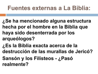 Fuentes externas a La Biblia:

¿Se ha mencionado alguna estructura
hecha por el hombre en la Biblia que
haya sido desenterrada por los
arqueólogos?
¿Es la Biblia exacta acerca de la
destrucción de las murallas de Jericó?
Sansón y los Filisteos - ¿Pasó
realmente?
 