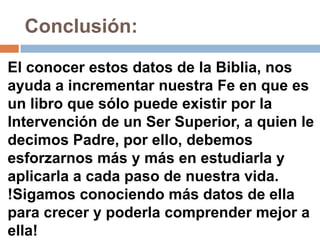 Conclusión:

El conocer estos datos de la Biblia, nos
ayuda a incrementar nuestra Fe en que es
un libro que sólo puede existir por la
Intervención de un Ser Superior, a quien le
decimos Padre, por ello, debemos
esforzarnos más y más en estudiarla y
aplicarla a cada paso de nuestra vida.
!Sigamos conociendo más datos de ella
para crecer y poderla comprender mejor a
ella!
 