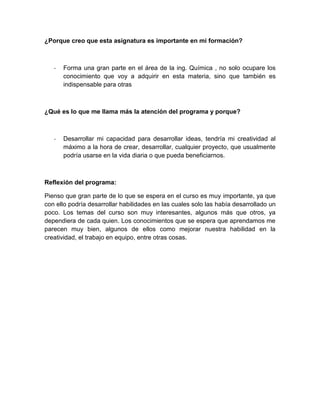 ¿Porque creo que esta asignatura es importante en mi formación?
- Forma una gran parte en el área de la ing. Química , no solo ocupare los
conocimiento que voy a adquirir en esta materia, sino que también es
indispensable para otras
¿Qué es lo que me llama más la atención del programa y porque?
- Desarrollar mi capacidad para desarrollar ideas, tendría mi creatividad al
máximo a la hora de crear, desarrollar, cualquier proyecto, que usualmente
podría usarse en la vida diaria o que pueda beneficiarnos.
Reflexión del programa:
Pienso que gran parte de lo que se espera en el curso es muy importante, ya que
con ello podría desarrollar habilidades en las cuales solo las había desarrollado un
poco. Los temas del curso son muy interesantes, algunos más que otros, ya
dependiera de cada quien. Los conocimientos que se espera que aprendamos me
parecen muy bien, algunos de ellos como mejorar nuestra habilidad en la
creatividad, el trabajo en equipo, entre otras cosas.
 