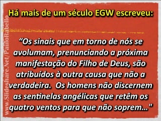 Há"mais"de"um"século"EGW"escreveu:"Há"mais"de"um"século"EGW"escreveu:"Há"mais"de"um"século"EGW"escreveu:"
“Os'sinais'que'em'torno'de'nós'se'
avolumam,'prenunciando'a'próxima'
manifestação'do'Filho'de'Deus,'são'
atribuídos'à'outra'causa'que'não'a'
verdadeira.''Os'homens'não'discernem'
as'sen2nelas'angélicas'que'retêm'os'
quatro'ventos'para'que'não'soprem…"
“Os'sinais'que'em'torno'de'nós'se'
avolumam,'prenunciando'a'próxima'
manifestação'do'Filho'de'Deus,'são'
atribuídos'à'outra'causa'que'não'a'
verdadeira.''Os'homens'não'discernem'
as'sen2nelas'angélicas'que'retêm'os'
quatro'ventos'para'que'não'soprem…"
“Os'sinais'que'em'torno'de'nós'se'
avolumam,'prenunciando'a'próxima'
manifestação'do'Filho'de'Deus,'são'
atribuídos'à'outra'causa'que'não'a'
verdadeira.''Os'homens'não'discernem'
as'sen2nelas'angélicas'que'retêm'os'
quatro'ventos'para'que'não'soprem…"
“Os'sinais'que'em'torno'de'nós'se'
avolumam,'prenunciando'a'próxima'
manifestação'do'Filho'de'Deus,'são'
atribuídos'à'outra'causa'que'não'a'
verdadeira.''Os'homens'não'discernem'
as'sen2nelas'angélicas'que'retêm'os'
quatro'ventos'para'que'não'soprem…"
“Os'sinais'que'em'torno'de'nós'se'
avolumam,'prenunciando'a'próxima'
manifestação'do'Filho'de'Deus,'são'
atribuídos'à'outra'causa'que'não'a'
verdadeira.''Os'homens'não'discernem'
as'sen2nelas'angélicas'que'retêm'os'
quatro'ventos'para'que'não'soprem…"
“Os'sinais'que'em'torno'de'nós'se'
avolumam,'prenunciando'a'próxima'
manifestação'do'Filho'de'Deus,'são'
atribuídos'à'outra'causa'que'não'a'
verdadeira.''Os'homens'não'discernem'
as'sen2nelas'angélicas'que'retêm'os'
quatro'ventos'para'que'não'soprem…"
www.Slideshare.Net/PauloRabello
 