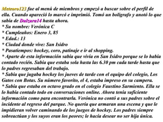 Meteoro123  fue al menú de miembros y empezó a buscar sobre el perfil de ella. Cuando apareció lo marcó e imprimió. Tomó un bolígrafo y anotó lo que sabía de  Dulzura14  hasta ahora.  * Su nombre: Verónica C * Cumpleaños: Enero 3, 85 * Edad.: 13  * Ciudad donde vive: San Isidro * Pasatiempos: hockey, coro, patinaje e ir al shopping. * Aparte de esta información sabía que vivía en San Isidro porque se lo había contado recién. Sabía que estaba sola hasta las 6.30 pm cada tarde hasta que lo padres regresaban del trabajo.  * Sabía que jugaba hockey los jueves de tarde con el equipo del colegio, Los Gatos con Botas. Su número favorito, el 4, estaba impreso en su campera.  * Sabía que estaba en octavo grado en el colegio Faustino Sarmiento. Ella se lo había contado todo en conversaciones online. Ahora tenía suficiente información como para encontrarla. Verónica no contó a sus padres sobre el incidente al regreso del parque. No quería que armaran una escena y que le impidieran volver caminando de los juegos de hockey. Los padres siempre sobreactúan y los suyos eran los peores; le hacía desear no ser hija única. 