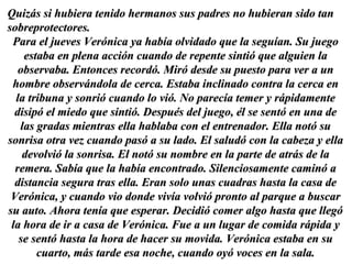 Quizás si hubiera tenido hermanos sus padres no hubieran sido tan sobreprotectores.  Para el jueves Verónica ya había olvidado que la seguían. Su juego estaba en plena acción cuando de repente sintió que alguien la observaba. Entonces recordó. Miró desde su puesto para ver a un hombre observándola de cerca. Estaba inclinado contra la cerca en la tribuna y sonrió cuando lo vió. No parecía temer y rápidamente disipó el miedo que sintió. Después del juego, él se sentó en una de las gradas mientras ella hablaba con el entrenador. Ella notó su sonrisa otra vez cuando pasó a su lado. El saludó con la cabeza y ella devolvió la sonrisa. El notó su nombre en la parte de atrás de la remera. Sabía que la había encontrado. Silenciosamente caminó a distancia segura tras ella. Eran solo unas cuadras hasta la casa de Verónica, y cuando vio donde vivía volvió pronto al parque a buscar su auto. Ahora tenía que esperar. Decidió comer algo hasta que llegó la hora de ir a casa de Verónica. Fue a un lugar de comida rápida y se sentó hasta la hora de hacer su movida. Verónica estaba en su cuarto, más tarde esa noche, cuando oyó voces en la sala. 