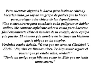 Pero mientras algunos lo hacen para lastimar chicos y hacerles daño, yo soy de un grupo de padres que lo hacen para proteger a los chicos de los depredadores.  Vine a encontrarte para enseñarte cuán peligroso es hablar online. Me contaste suficiente sobre ti como para hacerme fácil encontrarte Diste el nombre de tu colegio, de tu equipo y tu puesto. El número y tu nombre en tu chaqueta hicieron que te ubique en un suspiro.  Verónica estaba helada. "O sea que no vives en Córdoba?". El rió. "No, vivo en Buenos Aires. Te hizo sentir segura el pensar que yo estaba lejos, verdad?” "Tenía un amigo cuya hija era como tú. Sólo que no tenía tanta suerte.”  