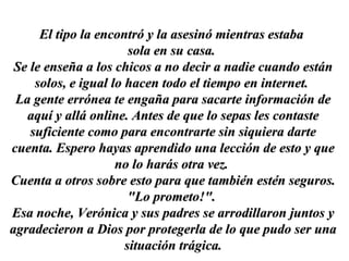 El tipo la encontró y la asesinó mientras estaba  sola en su casa.  Se le enseña a los chicos a no decir a nadie cuando están solos, e igual lo hacen todo el tiempo en internet.  La gente errónea te engaña para sacarte información de aquí y allá online. Antes de que lo sepas les contaste suficiente como para encontrarte sin siquiera darte cuenta. Espero hayas aprendido una lección de esto y que no lo harás otra vez.  Cuenta a otros sobre esto para que también estén seguros. "Lo prometo!".  Esa noche, Verónica y sus padres se arrodillaron juntos y agradecieron a Dios por protegerla de lo que pudo ser una situación trágica. 