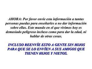 AHORA: Por favor envíe esta información a tantas personas puedas para enseñarles a no dar información sobre ellas. Este mundo en el que vivimos hoy es demasiado peligroso incluso como para dar la edad, ni hablar de otras cosas. INCLUSO REENVÍE ESTO A GENTE SIN HIJOS PARA QUE SE LO ENVÍEN A SUS AMIGOS QUE TIENEN HIJOS Y NIETOS. 