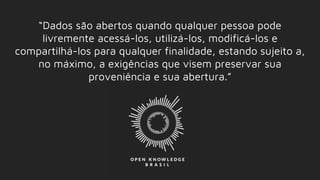 “Dados são abertos quando qualquer pessoa pode
livremente acessá-los, utilizá-los, modificá-los e
compartilhá-los para qualquer finalidade, estando sujeito a,
no máximo, a exigências que visem preservar sua
proveniência e sua abertura.”
 