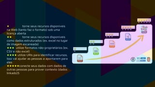 ★ torne seus recursos disponíveis
na Web (tanto faz o formato) sob uma
licença aberta
★★ torne seus recursos disponíveis
como dados estruturados (ex. excel no lugar
de imagem escaneada)
★★★ utilize formatos não-proprietários (ex.
CSV e não excel)
★★★★ utilize URIs para identificar recursos.
Isso vai ajudar as pessoas a apontarem para
eles
★★★★★conecte seus dados com dados de
outras pessoas para prover contexto (dados
linkado)5
 