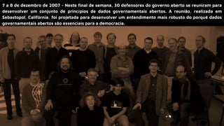 7 a 8 de dezembro de 2007 - Neste final de semana, 30 defensores do governo aberto se reuniram para
desenvolver um conjunto de princípios de dados governamentais abertos. A reunião, realizada em
Sebastopol, Califórnia, foi projetada para desenvolver um entendimento mais robusto do porquê dados
governamentais abertos são essenciais para a democracia.
 