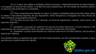 Art. 8º É dever dos órgãos e entidades públicas promover, independentemente de requerimentos,
a divulgação em local de fácil acesso, no âmbito de suas competências, de informações de interesse coletivo
ou geral por eles produzidas ou custodiadas.
(…)
§ 2º Para cumprimento do disposto no caput, os órgãos e entidades públicas deverão utilizar todos
os meios e instrumentos legítimos de que dispuserem, sendo obrigatória a divulgação em sítios oficiais da
rede mundial de computadores (internet).
§ 3º Os sítios de que trata o § 2º deverão, na forma de regulamento, atender, entre outros, aos
seguintes requisitos:
(…)
II – possibilitar a gravação de relatórios em diversos formatos eletrônicos, inclusive abertos e não
proprietários, tais como planilhas e texto, de modo a facilitar a análise das informações;
III – possibilitar o acesso automatizado por sistemas externos em formatos abertos, estruturados e
legíveis por máquina;
A lei também define as hipóteses de sigilo e de informações pessoais, que são consideradas exceções à regra
geral de que os dados devem ser abertos.
 