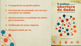 1. Transparência na gestão pública;
2. Contribuição da sociedade com serviços
inovadores ao cidadão;
3. Aprimoramento na qualidade dos dados
governamentais;
4. Viabilização de novos negócios;
5. Obrigatoriedade por lei.
 