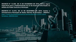 DECRETO Nº 13.305, DE 21 DE FEVEREIRO DE 2014. Define regras
específicas para a implementação da Lei de Acesso à Informação no
âmbito do Poder Executivo Municipal.
DECRETO N° 13.474, DE 23 DE DEZEMBRO DE 2014. Institui a
Infraestrutura Municipal de Dados Abertos de Fortaleza - IMDAFor.
http://www.normasbrasil.com.br/norma/decreto-13474-2014-
fortaleza_280195.html
 