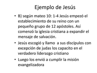 Ejemplo de Jesús
• B} según mateo 10: 1-4 Jesús empezó el
establecimiento de su reino con un
pequeño grupo de 12 apóstoles...