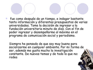 fue como después de un tiempo, e indagar bastante tanto información y diferentes presupuestos de varias universidades. Tome la decisión de ingresar a la fundación universitaria minuto de dios. Con el fin de poder ingresar y desempeñarme al máximo en el programa de comunicación social y periodismo. Siempre he pensado de que soy muy bueno para socializarme en cualquier ambiente. Por mi forma de ser, además me gusta mucho la investigación constante. De nuevos temas y de todo lo que nos rodea  