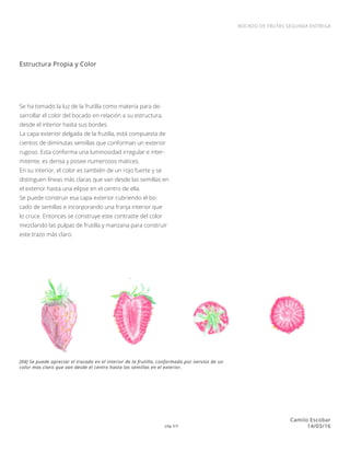 pág 3/3
BOCADO DE FRUTAS SEGUNDA ENTREGA
Camilo Escobar
14/03/16
Se ha tomado la luz de la frutilla como materia para de-
sarrollar el color del bocado en relación a su estructura,
desde el interior hasta sus bordes.
La capa exterior delgada de la frutilla, está compuesta de
cientos de diminutas semillas que conforman un exterior
rugoso. Esta conforma una luminosidad irregular e inter-
mitente, es densa y posee numerosos matices.
En su interior, el color es también de un rojo fuerte y se
distinguen líneas más claras que van desde las semillas en
el exterior hasta una elipse en el centro de ella.
Se puede construir esa capa exterior cubriendo el bo-
cado de semillas e incorporando una franja interior que
lo cruce. Entonces se construye este contraste del color
mezclando las pulpas de frutilla y manzana para construir
este trazo más claro.
Estructura Propia y Color
[04] Se puede apreciar el trazado en el interior de la frutilla, conformado por nervios de un
color mas claro que van desde el centro hasta las semillas en el exterior.
 