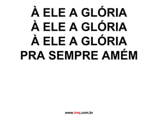 À ELE A GLÓRIA À ELE A GLÓRIA À ELE A GLÓRIA PRA SEMPRE AMÉM www. imq .com.br 