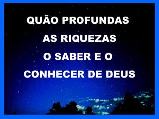 QUÃO PROFUNDAS
  AS RIQUEZAS
  O SABER E O
CONHECER DE DEUS
 