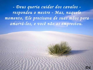 - Deus queria cuidar dos cavalos - respondeu o mestre - Mas, naquele momento, Ele precisava de suas mãos para amarrá-los, e você não as emprestou. Dú