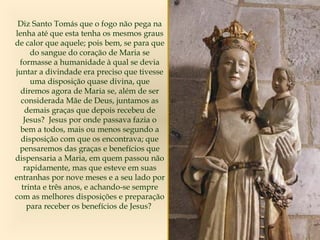 Diz Santo Tomás que o fogo não pega na
lenha até que esta tenha os mesmos graus
de calor que aquele; pois bem, se para que
do sangue do coração de Maria se
formasse a humanidade à qual se devia
juntar a divindade era preciso que tivesse
uma disposição quase divina, que
diremos agora de Maria se, além de ser
considerada Mãe de Deus, juntamos as
demais graças que depois recebeu de
Jesus? Jesus por onde passava fazia o
bem a todos, mais ou menos segundo a
disposição com que os encontrava; que
pensaremos das graças e benefícios que
dispensaria a Maria, em quem passou não
rapidamente, mas que esteve em suas
entranhas por nove meses e a seu lado por
trinta e três anos, e achando-se sempre
com as melhores disposições e preparação
para receber os benefícios de Jesus?
 