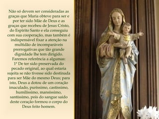 Não só devem ser consideradas as
graças que Maria obteve para ser e
por ter sido Mãe de Deus e as
graças que recebeu de Jesus Cristo,
do Espírito Santo e ela conseguiu
com sua cooperação, mas também é
indispensável fixar a atenção na
multidão de incomparáveis
prerrogativas que tão grande
dignidade lhe tem dirigido.
Faremos referência a algumas:
1ª De ter sido preservada do
pecado original, ao qual estaria
sujeita se não tivesse sido destinada
para ser Mãe do mesmo Deus; para
isto, Deus a dotou de um coração
imaculado, puríssimo, castíssimo,
humilíssimo, mansíssimo,
santíssimo, pois do sangue saído
deste coração formou o corpo do
Deus feito homem.
 