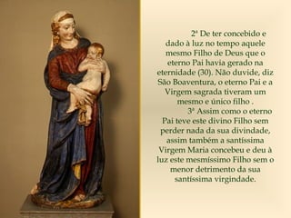 2ª De ter concebido e
dado à luz no tempo aquele
mesmo Filho de Deus que o
eterno Pai havia gerado na
eternidade (30). Não duvide, diz
São Boaventura, o eterno Pai e a
Virgem sagrada tiveram um
mesmo e único filho .
3ª Assim como o eterno
Pai teve este divino Filho sem
perder nada da sua divindade,
assim também a santíssima
Virgem Maria concebeu e deu à
luz este mesmíssimo Filho sem o
menor detrimento da sua
santíssima virgindade.
 