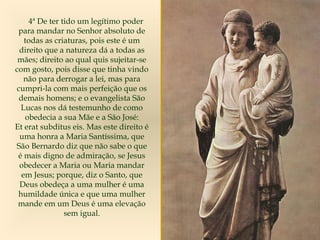 4ª De ter tido um legítimo poder
para mandar no Senhor absoluto de
todas as criaturas, pois este é um
direito que a natureza dá a todas as
mães; direito ao qual quis sujeitar-se
com gosto, pois disse que tinha vindo
não para derrogar a lei, mas para
cumpri-la com mais perfeição que os
demais homens; e o evangelista São
Lucas nos dá testemunho de como
obedecia a sua Mãe e a São José:
Et erat subditus eis. Mas este direito é
uma honra a Maria Santíssima, que
São Bernardo diz que não sabe o que
é mais digno de admiração, se Jesus
obedecer a Maria ou Maria mandar
em Jesus; porque, diz o Santo, que
Deus obedeça a uma mulher é uma
humildade única e que uma mulher
mande em um Deus é uma elevação
sem igual.
 