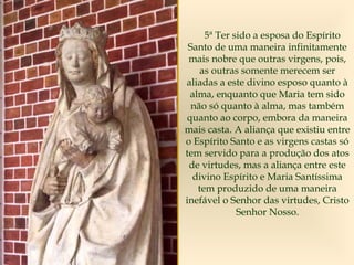 5ª Ter sido a esposa do Espírito
Santo de uma maneira infinitamente
mais nobre que outras virgens, pois,
as outras somente merecem ser
aliadas a este divino esposo quanto à
alma, enquanto que Maria tem sido
não só quanto à alma, mas também
quanto ao corpo, embora da maneira
mais casta. A aliança que existiu entre
o Espírito Santo e as virgens castas só
tem servido para a produção dos atos
de virtudes, mas a aliança entre este
divino Espírito e Maria Santíssima
tem produzido de uma maneira
inefável o Senhor das virtudes, Cristo
Senhor Nosso.
 