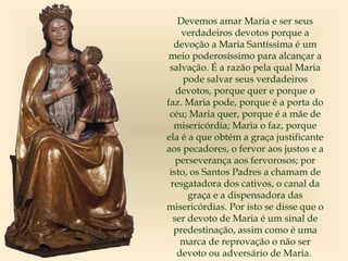 Devemos amar Maria e ser seus
verdadeiros devotos porque a
devoção a Maria Santíssima é um
meio poderosíssimo para alcançar a
salvação. É a razão pela qual Maria
pode salvar seus verdadeiros
devotos, porque quer e porque o
faz. Maria pode, porque é a porta do
céu; Maria quer, porque é a mãe de
misericórdia; Maria o faz, porque
ela é a que obtém a graça justificante
aos pecadores, o fervor aos justos e a
perseverança aos fervorosos; por
isto, os Santos Padres a chamam de
resgatadora dos cativos, o canal da
graça e a dispensadora das
misericórdias. Por isto se disse que o
ser devoto de Maria é um sinal de
predestinação, assim como é uma
marca de reprovação o não ser
devoto ou adversário de Maria.
 