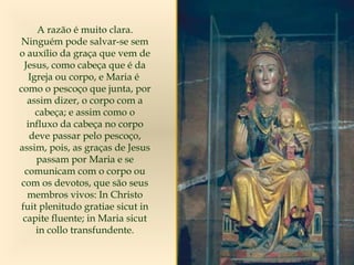 A razão é muito clara.
Ninguém pode salvar-se sem
o auxílio da graça que vem de
Jesus, como cabeça que é da
Igreja ou corpo, e Maria é
como o pescoço que junta, por
assim dizer, o corpo com a
cabeça; e assim como o
influxo da cabeça no corpo
deve passar pelo pescoço,
assim, pois, as graças de Jesus
passam por Maria e se
comunicam com o corpo ou
com os devotos, que são seus
membros vivos: In Christo
fuit plenitudo gratiae sicut in
capite fluente; in Maria sicut
in collo transfundente.
 