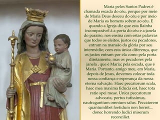Maria pelos Santos Padres é
chamada escada do céu, porque por meio
de Maria Deus desceu do céu e por meio
de Maria os homens sobem ao céu. E
quando a Igreja diz que esta Rainha
incomparável á a porta do céu e a janela
do paraíso, nos ensina com estas palavras
que todos os eleitos, justos ou pecadores,
entram na mansão da glória por seu
intermédio; com esta única diferença, que
os justos entram por ela como pela porta
diretamente, mas os pecadores pela
janela , que é Maria; pela escada, que é
Maria. Portanto, amigo meu, em Maria,
depois de Jesus, devemos colocar toda
nossa confiança e esperança da nossa
eterna salvação. Haec peccatorum scala,
haec mea maxima fiducia est, haec tota
ratio spei meae. Unica peccatorum
advocata, portus tutissimus,
naufragantium omnium salus. Peccatorem
quantumlibet foetidum non horret...
donec horrendo Judici miserum
reconciliet.
 