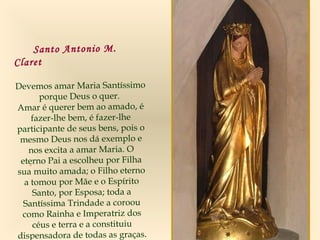 .
Santo Antonio M.
Claret
Devemos amar Maria Santíssimo
porque Deus o quer.
Amar é querer bem ao amado, é
fazer-lhe bem, é fazer-lhe
participante de seus bens, pois o
mesmo Deus nos dá exemplo e
nos excita a amar Maria. O
eterno Pai a escolheu por Filha
sua muito amada; o Filho eterno
a tomou por Mãe e o Espírito
Santo, por Esposa; toda a
Santíssima Trindade a coroou
como Rainha e Imperatriz dos
céus e terra e a constituiu
dispensadora de todas as graças.
 