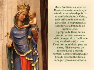 Maria Santíssima é obra de
Deus e é a mais perfeita que
saiu de suas mãos depois da
humanidade de Jesus Cristo;
nela brilham de um modo
particular a onipotência, a
sabedoria e a bondade do
mesmo Deus.
É próprio de Deus dar as
graças necessárias a cada
criatura, segundo a finalidade
a que a destina (6) e como
Deus destinou Maria para ser
a mãe, filha e esposa do
mesmo Deus e mãe do
homem, daqui se imagina que
tipo de coração lhe daria e
com que graças a adornaria
 