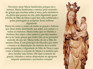 Devemos amar Maria Santíssima porque ela o
merece. Maria Santíssima o merece pelo acúmulo
de graças que recebeu sobre a terra, pela eminência
da glória que possui no céu, pela dignidade quase
infinita da Mãe de Deus a que tem sido sublimada e
pelas prerrogativas próprias desta sublime
dignidade.
Maria foi como o centro de todas as graças e belezas
que Deus tinha distribuído aos anjos, aos santos e a
todas as criaturas. Maria tinha que ser Rainha e
Senhora dos anjos e dos santos e, por isto mesmo,
devia ter mais graças que todos eles, já no primeiro
instante do seu ser. Maria tinha de ser a Mãe do
mesmo Deus. É um princípio de filosofia que entre
a forma e as disposições da matéria deve existir
certa proporção; a dignidade de Mãe de Deus é aqui
como a forma e o coração de Maria é a matéria que
deve receber esta forma. Oh! Que acúmulo de
graças, virtudes e outras disposições se agrupam
naquele santíssimo e puríssimo coração!
 