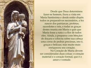Desde que Deus determinou
fazer-se homem, fixou a vista em
Maria Santíssima e desde então dispôs
todos os preparativos necessários, a fez
nascer dos patriarcas, profetas,
sacerdotes e reis, e todas as graças
destes reuniu em Maria e quis que
Maria fosse a nata e a flor de todos
eles. Ainda, a preparou com bênçãos
de doçura e colocou sobre sua cabeça
uma coroa de pedras preciosas, isto é,
graças e belezas; mas muito mais
enriqueceu seu coração.
No Coração de Maria devem
ser consideradas duas coisas: o coração
material e o coração formal, que é o
amor e vontade.
 