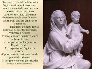 O coração material de Maria é o
órgão, sentido ou instrumento
do amor e vontade; assim como
pelos olhos vemos, pelos
ouvidos ouvimos, pelo nariz
cheiramos e pela boca falamos,
assim pelo coração amamos e
queremos.
Dizem os teólogos que as
relíquias dos santos merecem
veneração e culto:
1º porque foram membros vivos
de Jesus Cristo.
2º porque foram templos do
Espírito Santo.
3º porque foram órgãos da
virtude.
4º porque serão instrumentos da
graça e de milagres.
5º porque eles serão glorificados
depois da ressurreição.
 