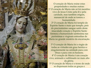 O coração de Maria reúne estas
propriedades e muitas outras:
1º O coração de Maria não só foi membro
vivo de Jesus Cristo pela fé e pela
caridade, mas também origem,
manancial de onde se tomou a
humanidade.
2º O coração de Maria foi templo do
Espírito Santo e mais que templo, pois
do preciosíssimo sangue saído deste
imaculado coração o Espírito Santo
formou a humanidade santíssima nas
puríssimas e virginais entranhas de
Maria no grande mistério da encarnação.
3º O coração de Maria foi o órgão de
todas as virtudes em grau heróico e
singularmente na caridade para com
Deus e para com os homens.
4º O coração de Maria é um coração
vivo, animado e sublimado no mais alto
da glória.
5º O coração de Maria é o trono de onde
se dispensam todas as graças e
 