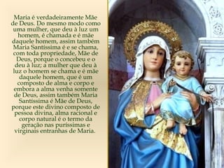 Maria é verdadeiramente Mãe
de Deus. Do mesmo modo como
uma mulher, que deu à luz um
homem, é chamada e é mãe
daquele homem, assim também
Maria Santíssima é e se chama,
com toda propriedade, Mãe de
Deus, porque o concebeu e o
deu à luz; a mulher que deu à
luz o homem se chama e é mãe
daquele homem, que é um
composto de alma e corpo e
embora a alma venha somente
de Deus, assim também Maria
Santíssima é Mãe de Deus,
porque este divino composto de
pessoa divina, alma racional e
corpo natural é o termo da
geração nas puríssimas e
virginais entranhas de Maria.
 