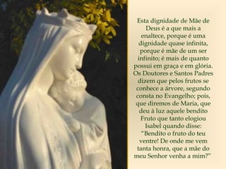 Esta dignidade de Mãe de
Deus é a que mais a
enaltece, porque é uma
dignidade quase infinita,
porque é mãe de um ser
infinito; é mais de quanto
possui em graça e em glória.
Os Doutores e Santos Padres
dizem que pelos frutos se
conhece a árvore, segundo
consta no Evangelho; pois,
que diremos de Maria, que
deu à luz aquele bendito
Fruto que tanto elogiou
Isabel quando disse:
“Bendito o fruto do teu
ventre! De onde me vem
tanta honra, que a mãe do
meu Senhor venha a mim?”
 